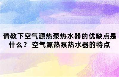 请教下空气源热泵热水器的优缺点是什么？ 空气源热泵热水器的特点